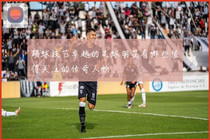 踢球技艺卓越的足球明星有哪些值得关注的传奇人物