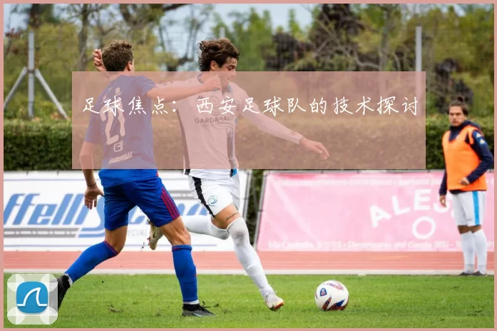 足球焦点：西安足球队的技术探讨