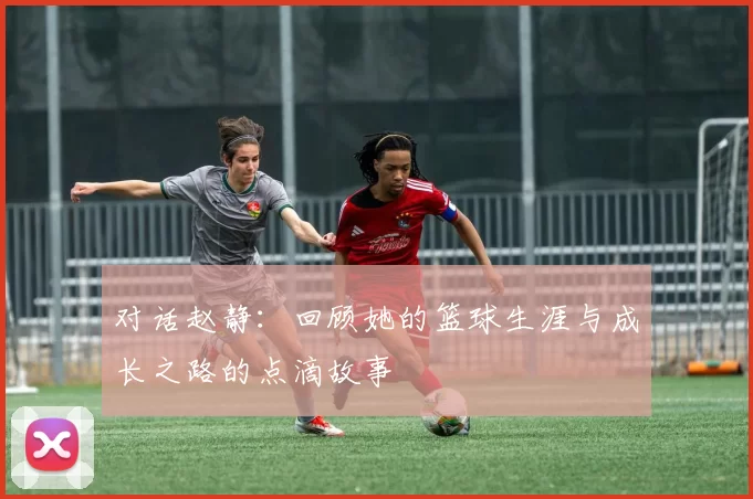 对话赵静：回顾她的篮球生涯与成长之路的点滴故事