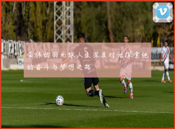黄伟的羽毛球人生深度对话探索他的奋斗与梦想之路