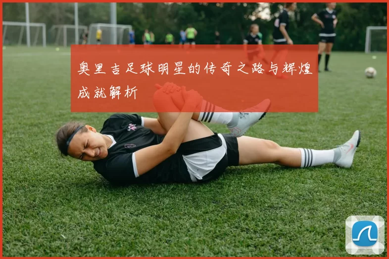 奥里吉足球明星的传奇之路与辉煌成就解析