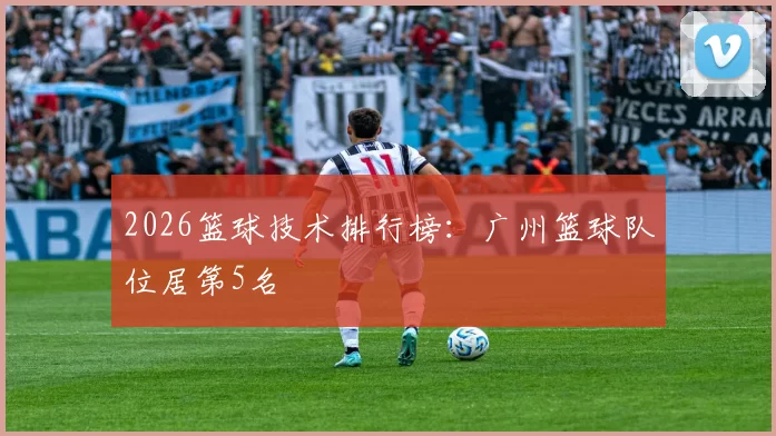 2026篮球技术排行榜：广州篮球队位居第5名
