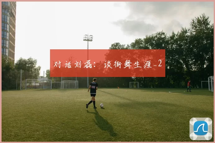 对话刘磊：谈街舞生涯_2